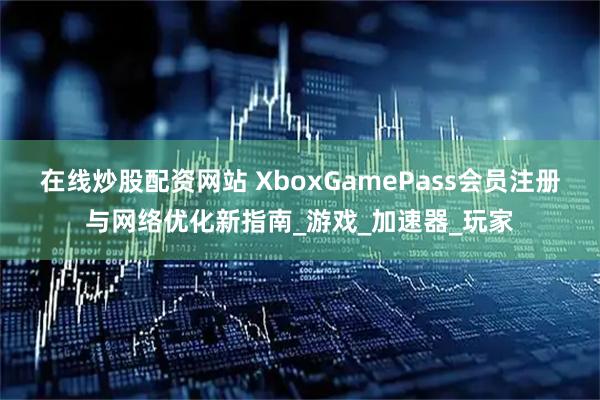 在线炒股配资网站 XboxGamePass会员注册与网络优化新指南_游戏_加速器_玩家