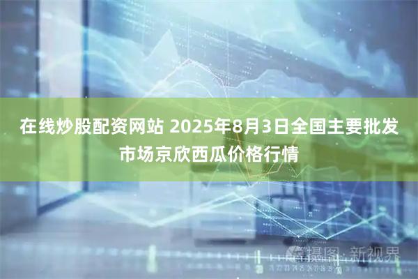 在线炒股配资网站 2025年8月3日全国主要批发市场京欣西瓜价格行情