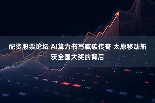 配资股票论坛 AI算力书写减碳传奇 太原移动斩获全国大奖的背后