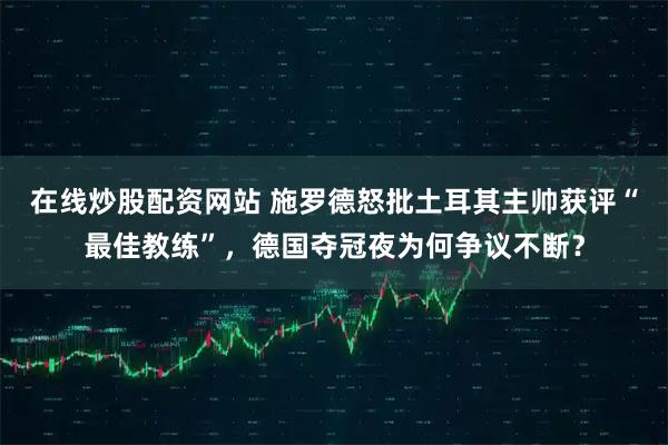 在线炒股配资网站 施罗德怒批土耳其主帅获评“最佳教练”，德国夺冠夜为何争议不断？