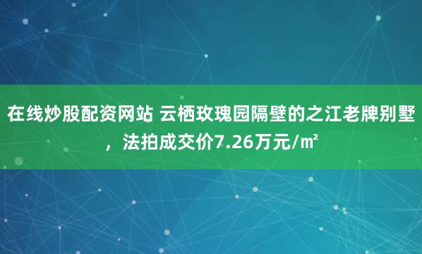 在线炒股配资网站 云栖玫瑰园隔壁的之江老牌别墅，法拍成交价7.26万元/㎡
