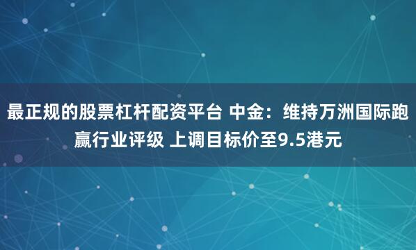 最正规的股票杠杆配资平台 中金：维持万洲国际跑赢行业评级 上调目标价至9.5港元