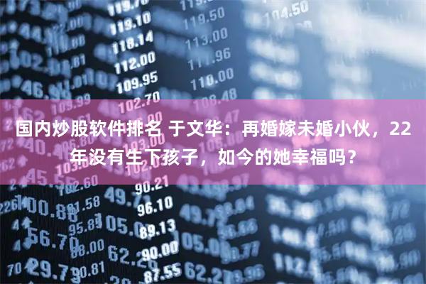 国内炒股软件排名 于文华：再婚嫁未婚小伙，22年没有生下孩子，如今的她幸福吗？