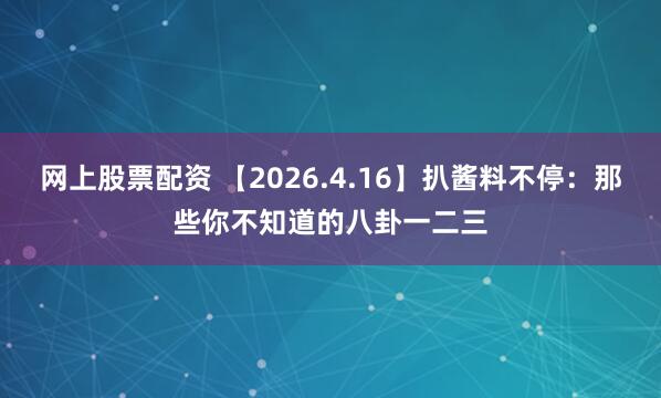 网上股票配资 【2026.4.16】扒酱料不停：那些你不知道的八卦一二三